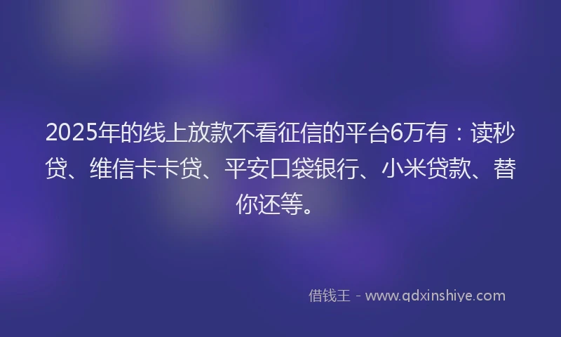2025年的线上放款不看征信的平台6万有：读秒贷、维信卡卡贷、平安口袋银行、小米贷款、替你还等。