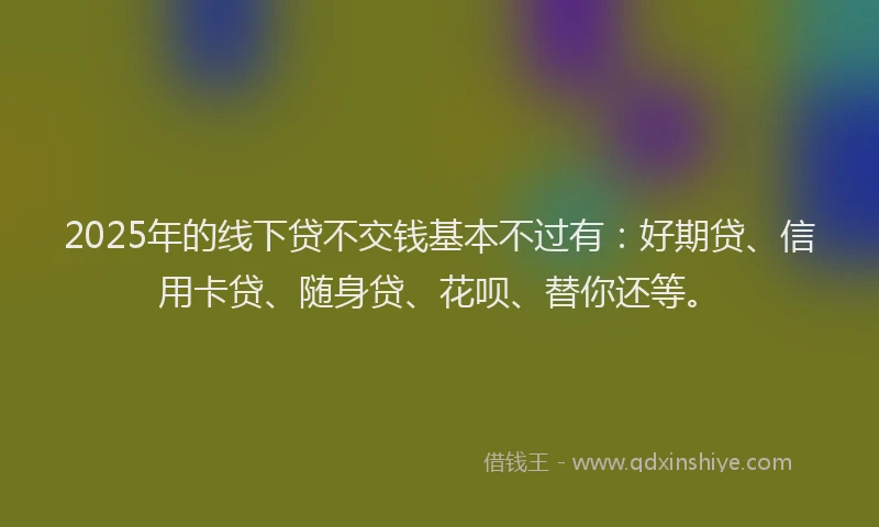 2025年的线下贷不交钱基本不过有：好期贷、信用卡贷、随身贷、花呗、替你还等。