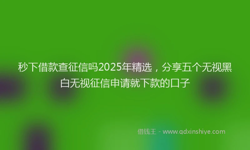 秒下借款查征信吗2025年精选，分享五个无视黑白无视征信申请就下款的口子