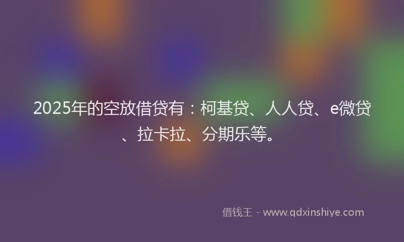 2025年的空放借贷有：柯基贷、人人贷、e微贷、拉卡拉、分期乐等。
