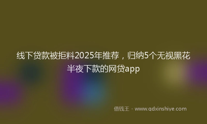 线下贷款被拒料2025年推荐，归纳5个无视黑花半夜下款的网贷app