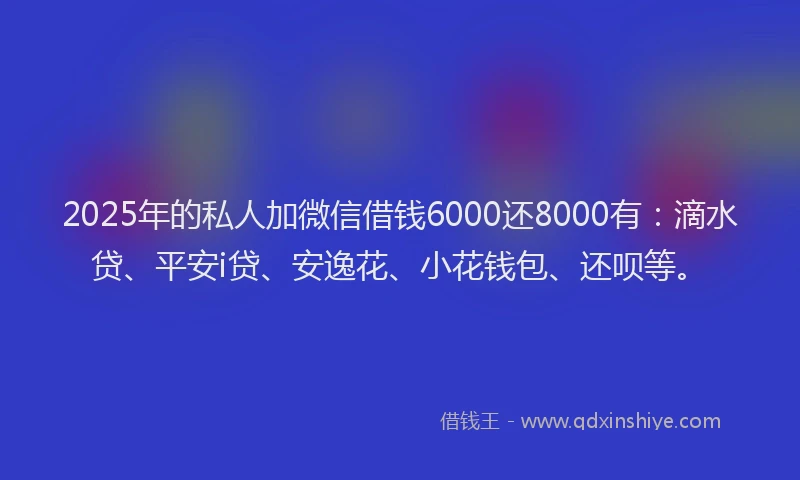 2025年的私人加微信借钱6000还8000有：滴水贷、平安i贷、安逸花、小花钱包、还呗等。