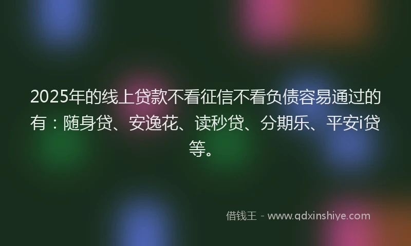 2025年的线上贷款不看征信不看负债容易通过的有：随身贷、安逸花、读秒贷、分期乐、平安i贷等。