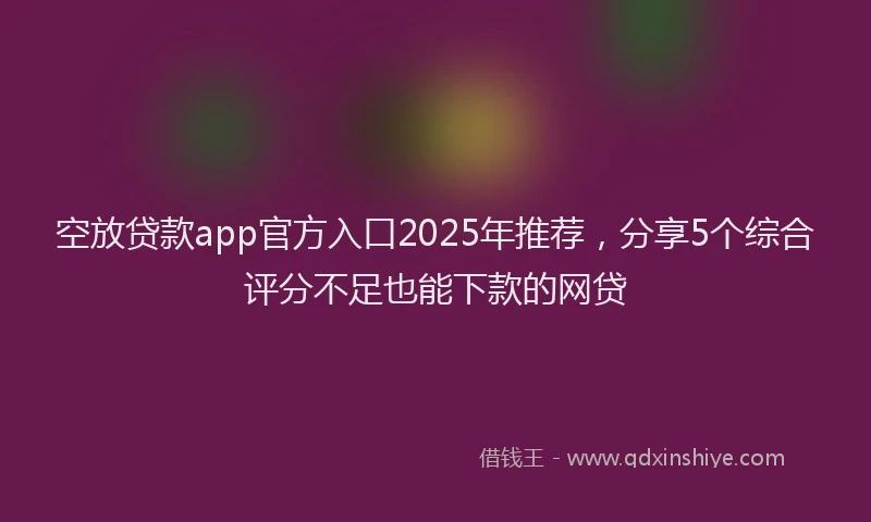 空放贷款app官方入口2025年推荐，分享5个综合评分不足也能下款的网贷