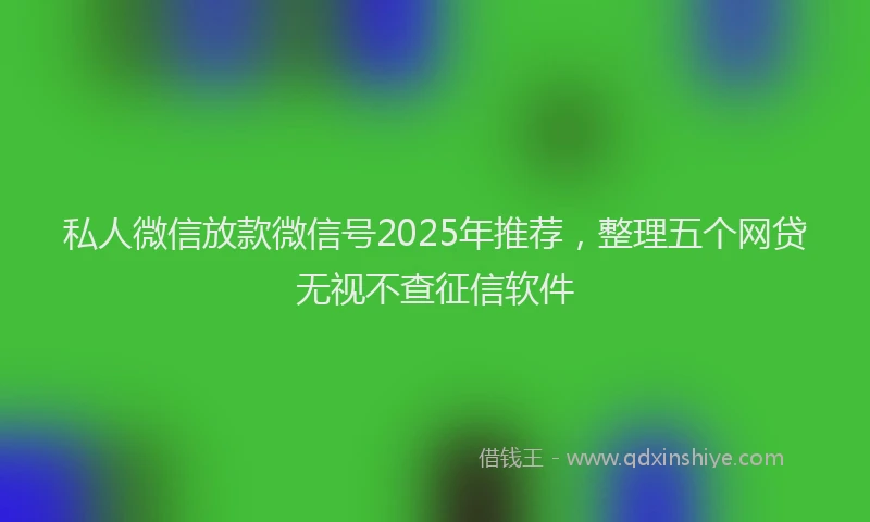 私人微信放款微信号2025年推荐，整理五个网贷无视不查征信软件