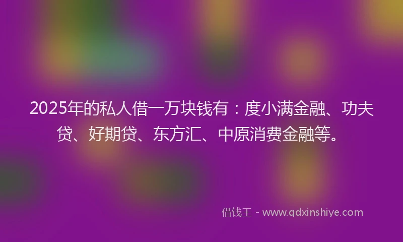 2025年的私人借一万块钱有：度小满金融、功夫贷、好期贷、东方汇、中原消费金融等。