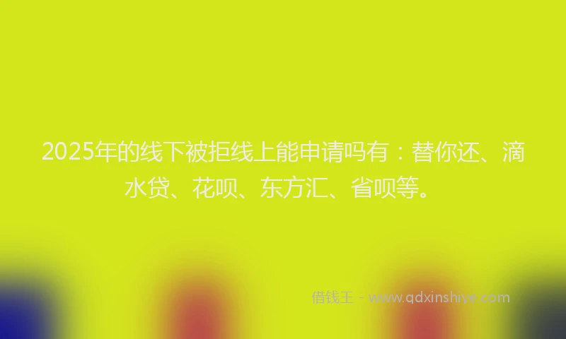 2025年的线下被拒线上能申请吗有：替你还、滴水贷、花呗、东方汇、省呗等。