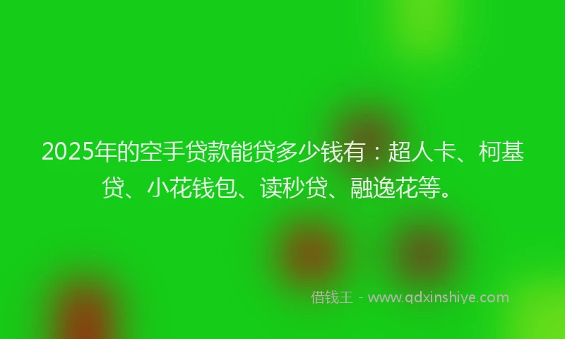 2025年的空手贷款能贷多少钱有：超人卡、柯基贷、小花钱包、读秒贷、融逸花等。