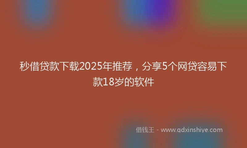 秒借贷款下载2025年推荐，分享5个网贷容易下款18岁的软件