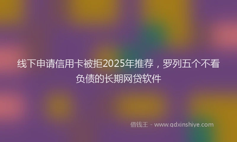 线下申请信用卡被拒2025年推荐，罗列五个不看负债的长期网贷软件