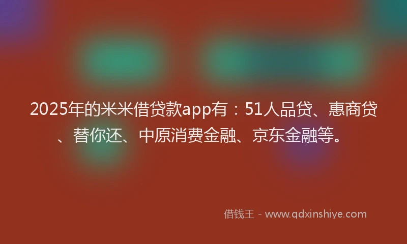 2025年的米米借贷款app有：51人品贷、惠商贷、替你还、中原消费金融、京东金融等。