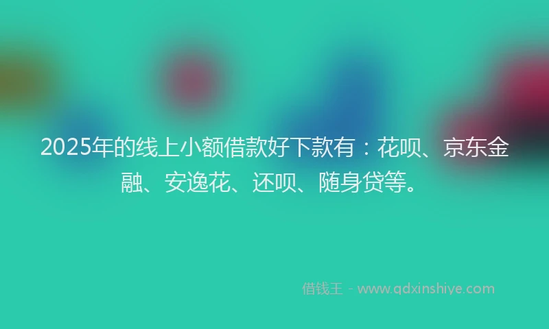 2025年的线上小额借款好下款有：花呗、京东金融、安逸花、还呗、随身贷等。