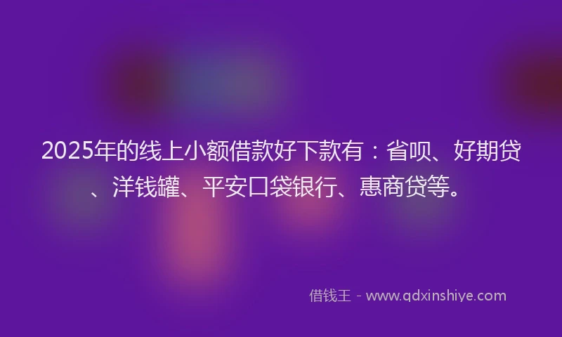2025年的线上小额借款好下款有：省呗、好期贷、洋钱罐、平安口袋银行、惠商贷等。