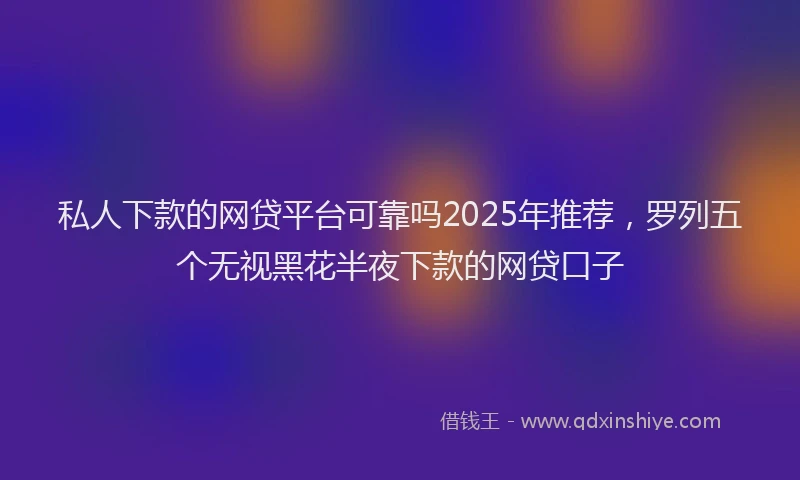 私人下款的网贷平台可靠吗2025年推荐，罗列五个无视黑花半夜下款的网贷口子