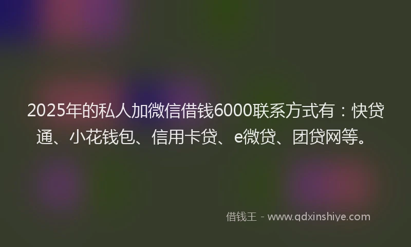 2025年的私人加微信借钱6000联系方式有：快贷通、小花钱包、信用卡贷、e微贷、团贷网等。