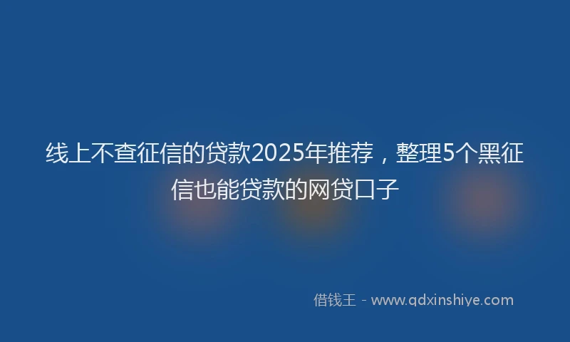 线上不查征信的贷款2025年推荐，整理5个黑征信也能贷款的网贷口子