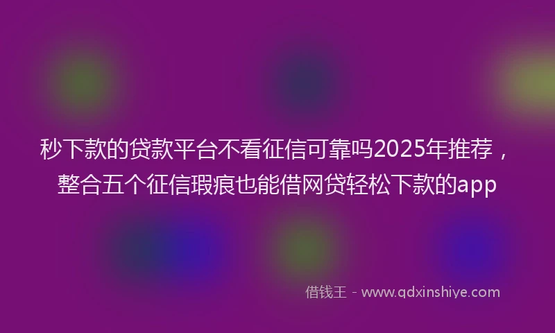 秒下款的贷款平台不看征信可靠吗2025年推荐，整合五个征信瑕疵也能借网贷轻松下款的app