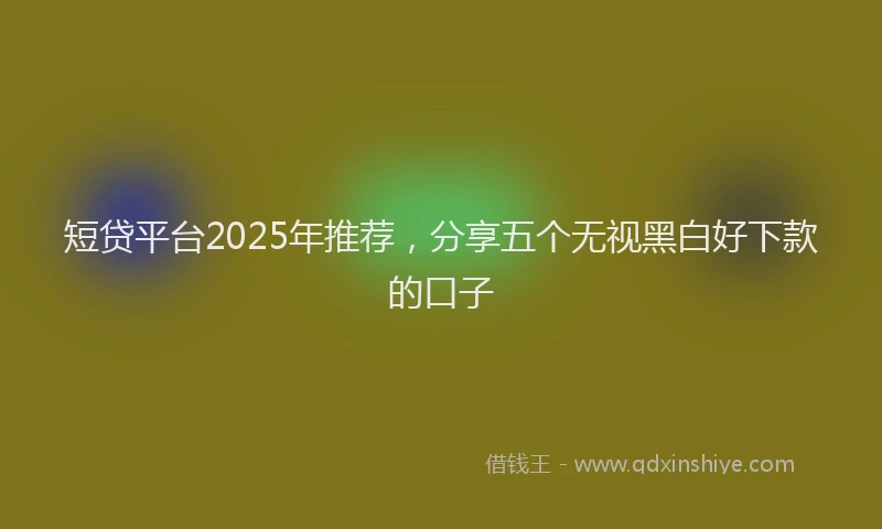 短贷平台2025年推荐，分享五个无视黑白好下款的口子
