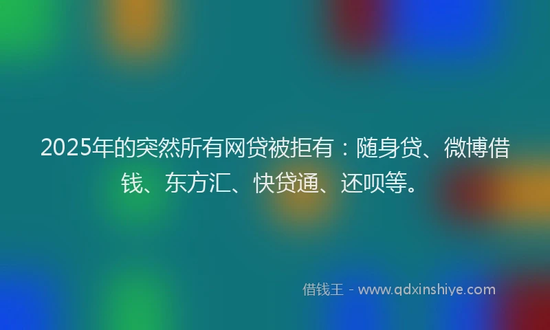 2025年的突然所有网贷被拒有：随身贷、微博借钱、东方汇、快贷通、还呗等。