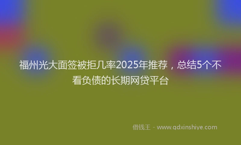 福州光大面签被拒几率2025年推荐，总结5个不看负债的长期网贷平台