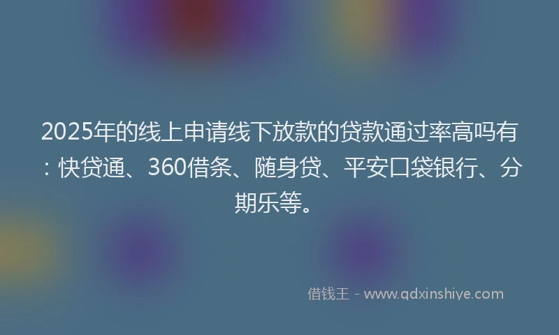 2025年的线上申请线下放款的贷款通过率高吗有：快贷通、360借条、随身贷、平安口袋银行、分期乐等。