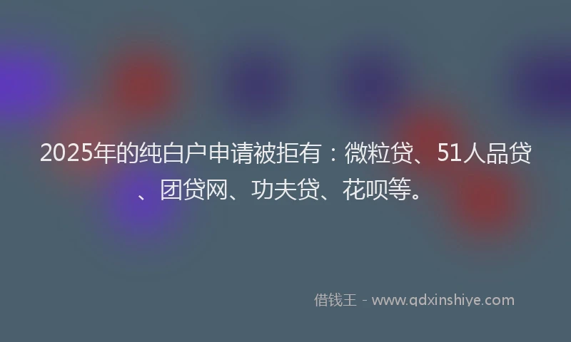 2025年的纯白户申请被拒有：微粒贷、51人品贷、团贷网、功夫贷、花呗等。