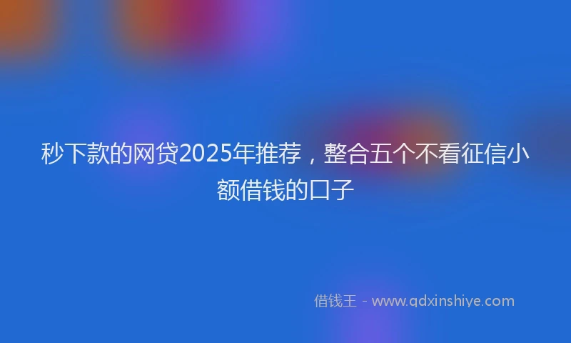 秒下款的网贷2025年推荐，整合五个不看征信小额借钱的口子