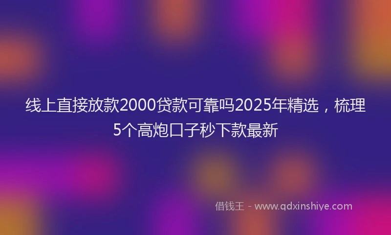 线上直接放款2000贷款可靠吗2025年精选，梳理5个高炮口子秒下款最新