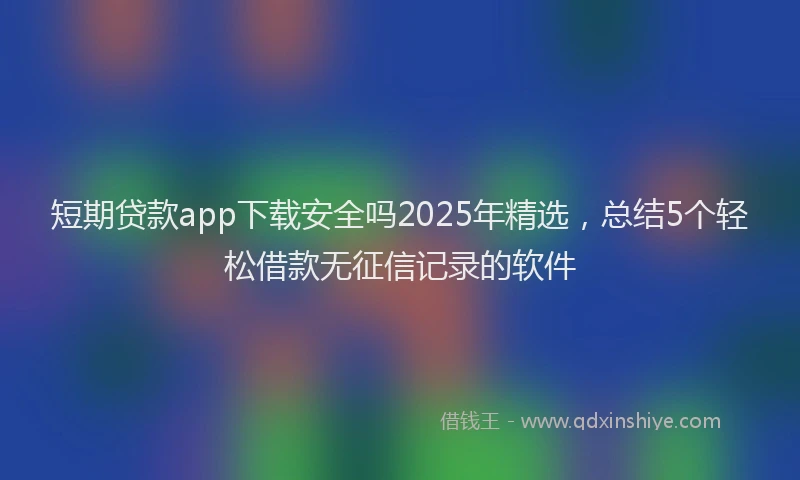 短期贷款app下载安全吗2025年精选，总结5个轻松借款无征信记录的软件
