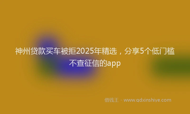神州贷款买车被拒2025年精选，分享5个低门槛不查征信的app
