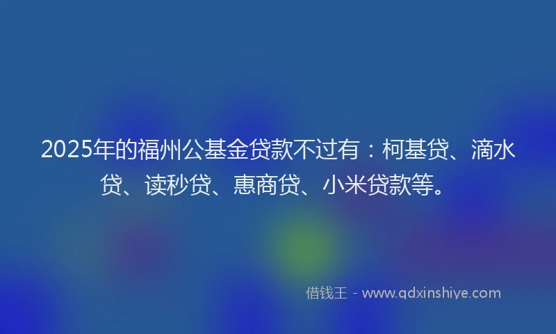 2025年的福州公基金贷款不过有：柯基贷、滴水贷、读秒贷、惠商贷、小米贷款等。