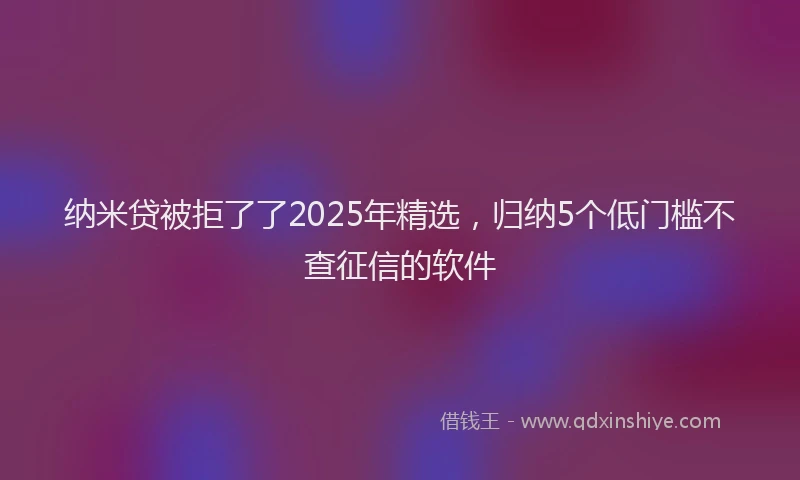 纳米贷被拒了了2025年精选，归纳5个低门槛不查征信的软件