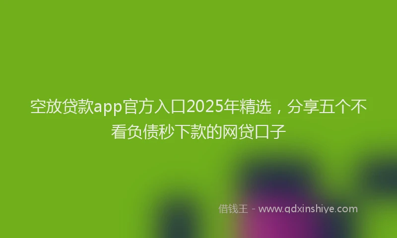 空放贷款app官方入口2025年精选，分享五个不看负债秒下款的网贷口子