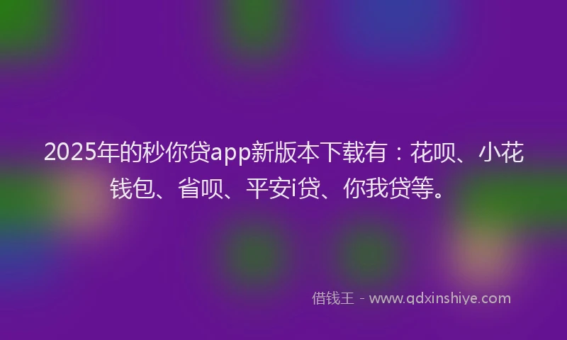 2025年的秒你贷app新版本下载有：花呗、小花钱包、省呗、平安i贷、你我贷等。