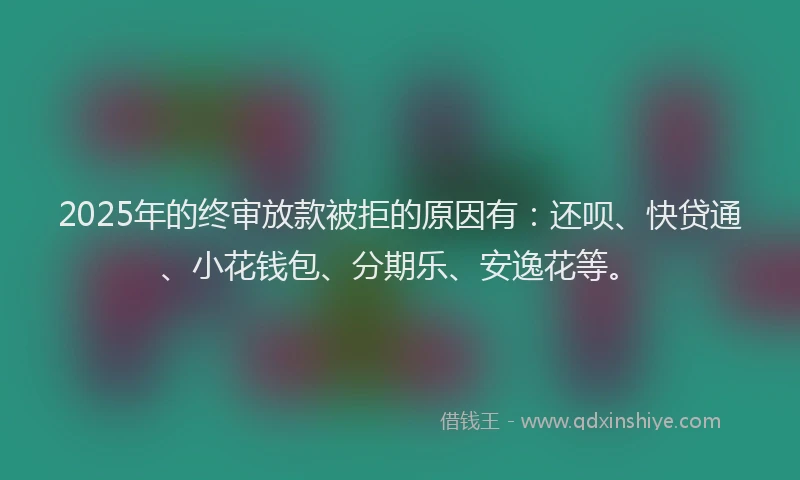 2025年的终审放款被拒的原因有：还呗、快贷通、小花钱包、分期乐、安逸花等。