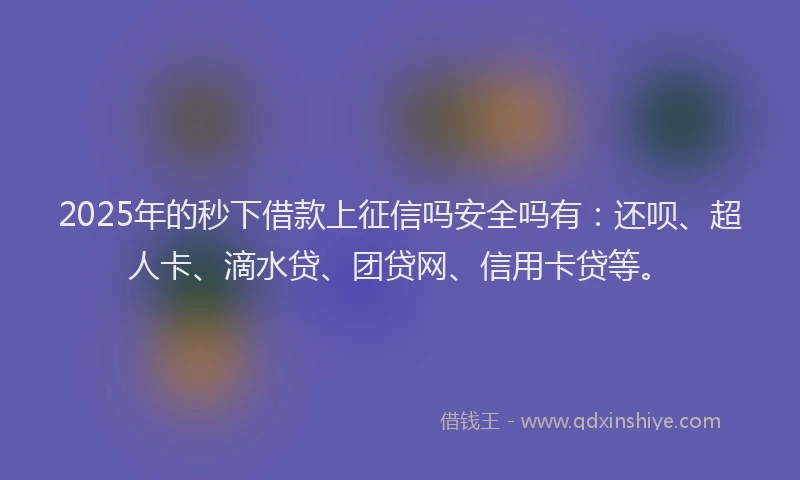 2025年的秒下借款上征信吗安全吗有：还呗、超人卡、滴水贷、团贷网、信用卡贷等。