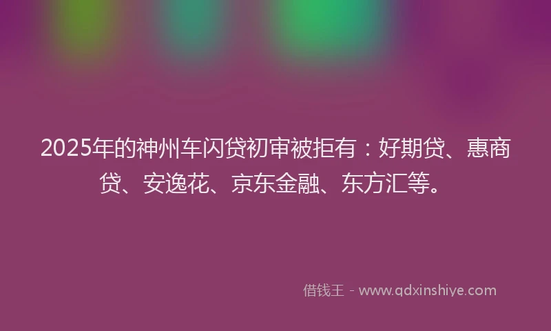 2025年的神州车闪贷初审被拒有：好期贷、惠商贷、安逸花、京东金融、东方汇等。