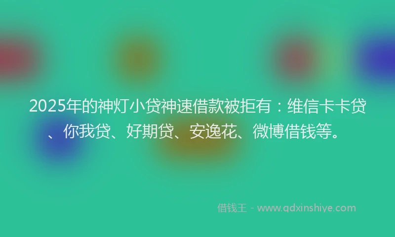 2025年的神灯小贷神速借款被拒有：维信卡卡贷、你我贷、好期贷、安逸花、微博借钱等。