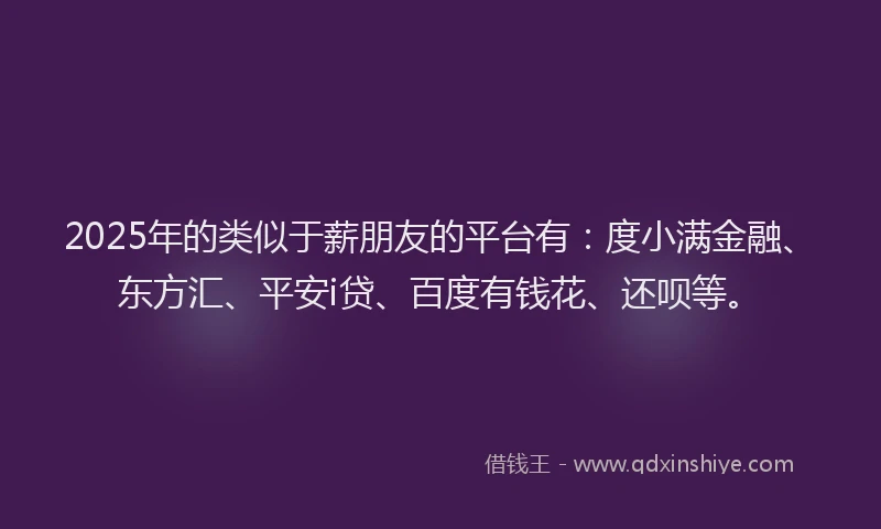 2025年的类似于薪朋友的平台有：度小满金融、东方汇、平安i贷、百度有钱花、还呗等。