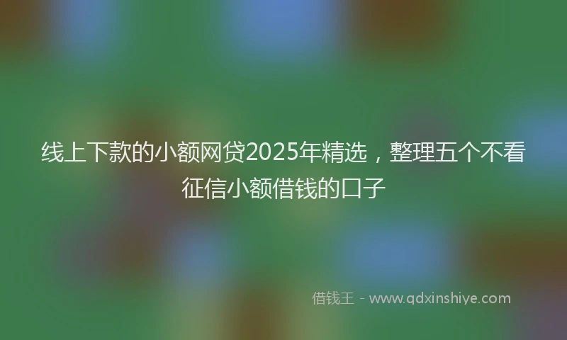 线上下款的小额网贷2025年精选，整理五个不看征信小额借钱的口子