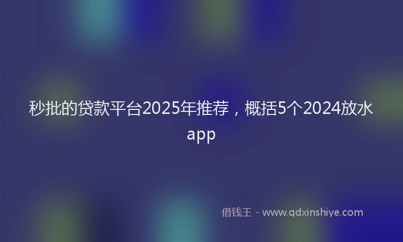 秒批的贷款平台2025年推荐，概括5个2024放水app