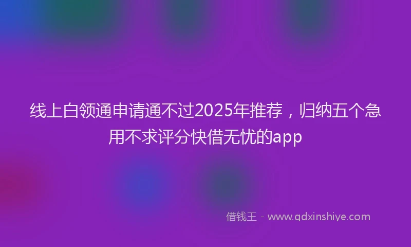 线上白领通申请通不过2025年推荐，归纳五个急用不求评分快借无忧的app