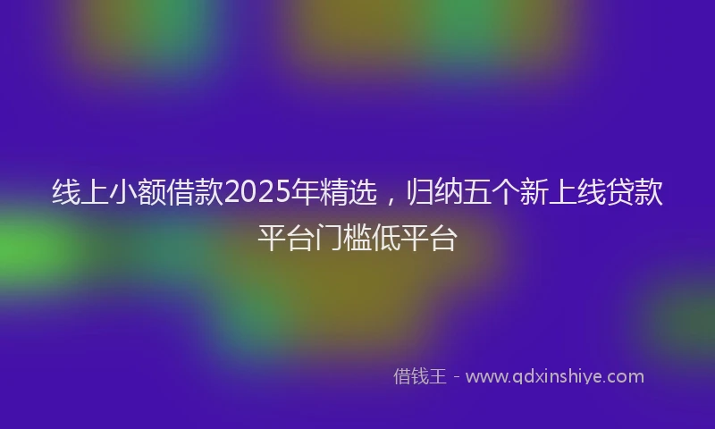 线上小额借款2025年精选，归纳五个新上线贷款平台门槛低平台