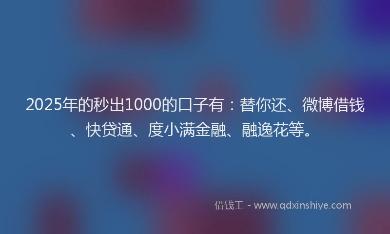 2025年的秒出1000的口子有：替你还、微博借钱、快贷通、度小满金融、融逸花等。