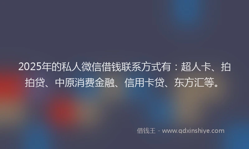 2025年的私人微信借钱联系方式有：超人卡、拍拍贷、中原消费金融、信用卡贷、东方汇等。