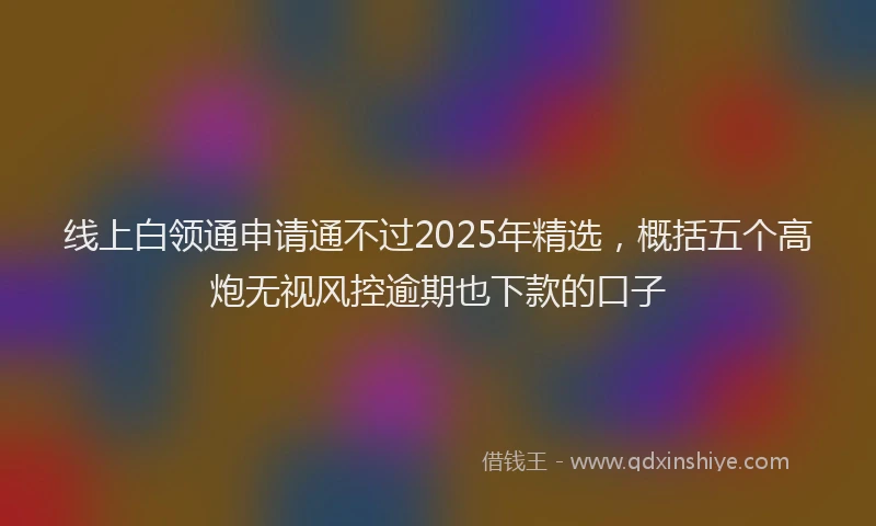 线上白领通申请通不过2025年精选，概括五个高炮无视风控逾期也下款的口子