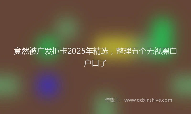 竟然被广发拒卡2025年精选，整理五个无视黑白户口子