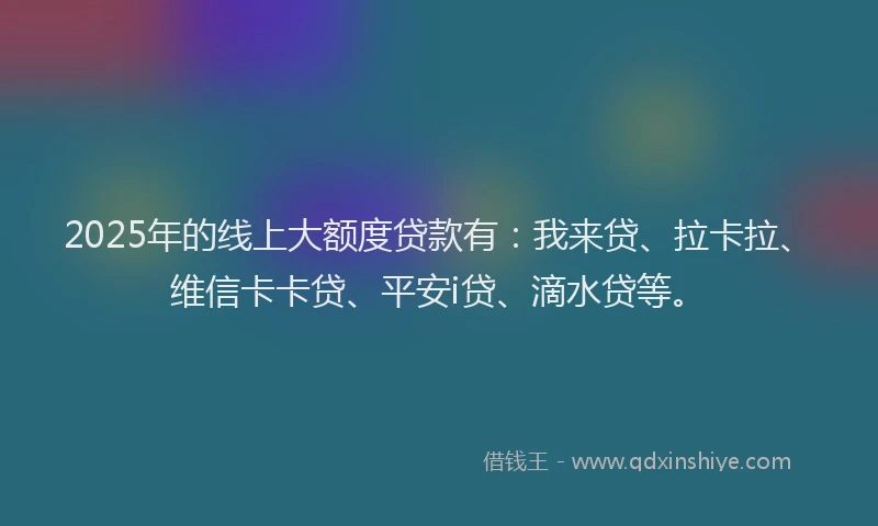 2025年的线上大额度贷款有：我来贷、拉卡拉、维信卡卡贷、平安i贷、滴水贷等。