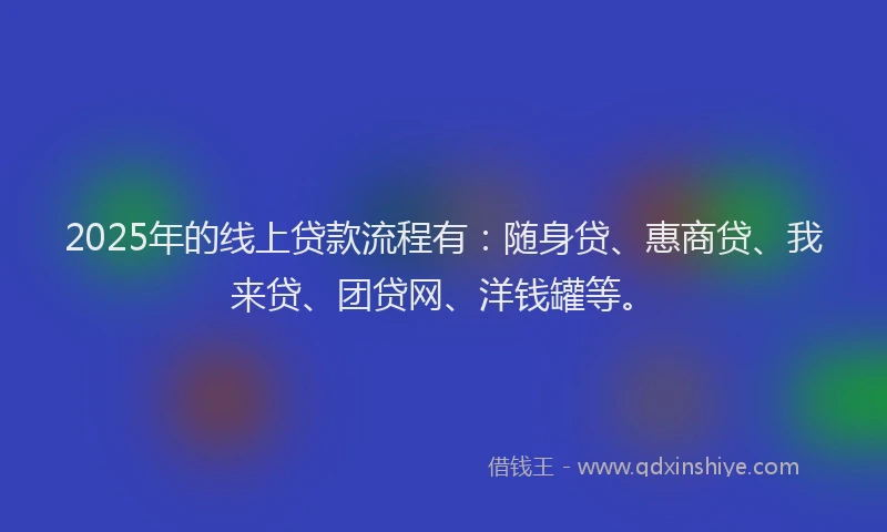2025年的线上贷款流程有：随身贷、惠商贷、我来贷、团贷网、洋钱罐等。