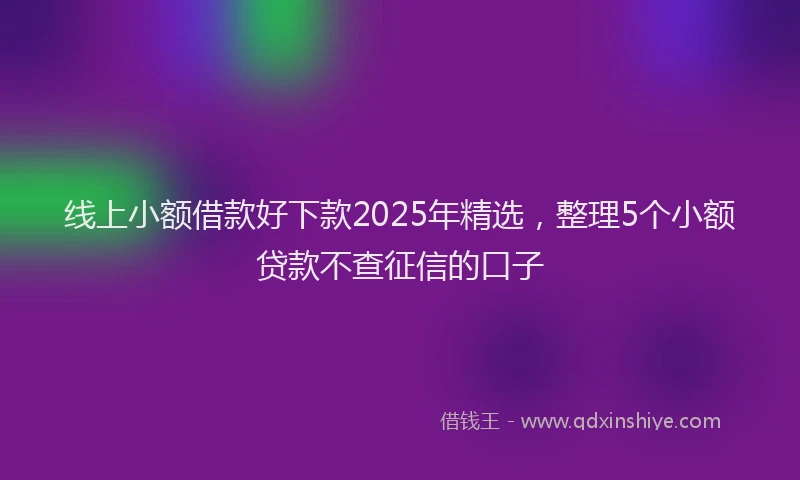 线上小额借款好下款2025年精选，整理5个小额贷款不查征信的口子